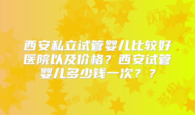 西安私立试管婴儿比较好医院以及价格？西安试管婴儿多少钱一次？？