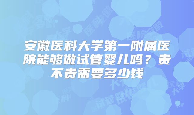 安徽医科大学第一附属医院能够做试管婴儿吗？贵不贵需要多少钱