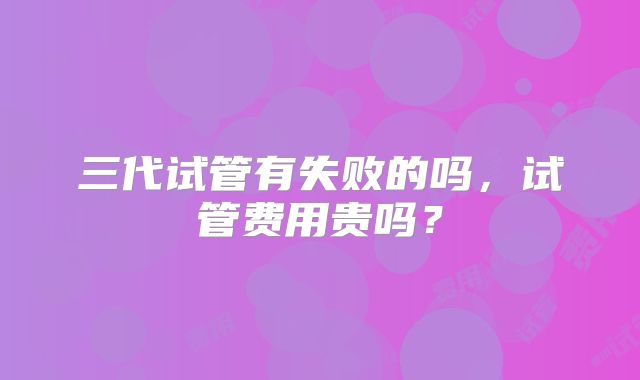 三代试管有失败的吗,试管费用贵吗?