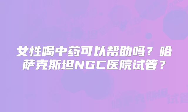 女性喝中药可以帮助吗?哈萨克斯坦NGC医院试管?