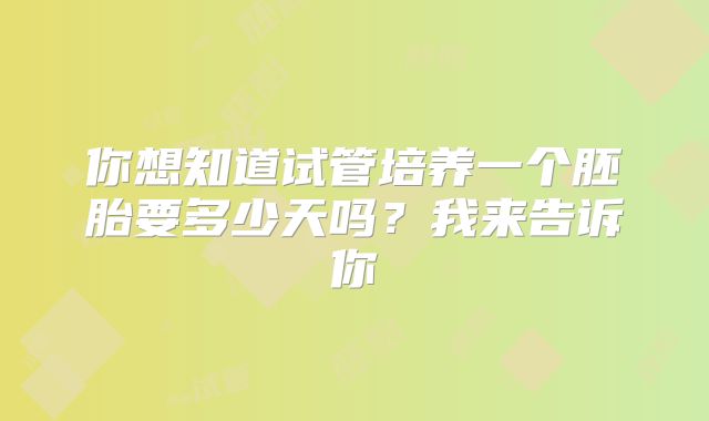 你想知道试管培养一个胚胎要多少天吗?我来告诉你