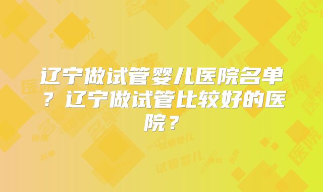 辽宁做试管婴儿医院名单?辽宁做试管比较好的医院?