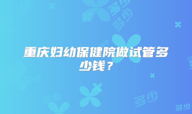 重庆妇幼保健院做试管多少钱?