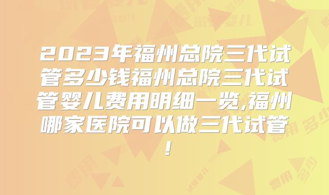 2023年福州总院三代试管多少钱福州总院三代试管婴儿费用明细一览,福州哪家医院可以做三代试管！