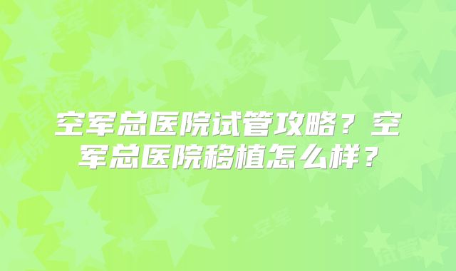空军总医院试管攻略？空军总医院移植怎么样？