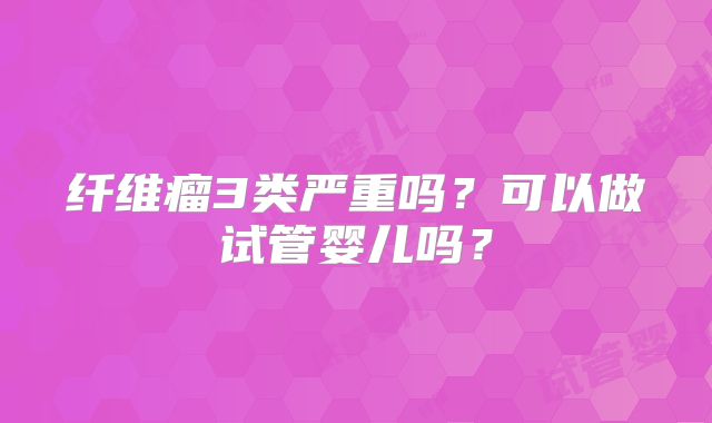 纤维瘤3类严重吗？可以做试管婴儿吗？