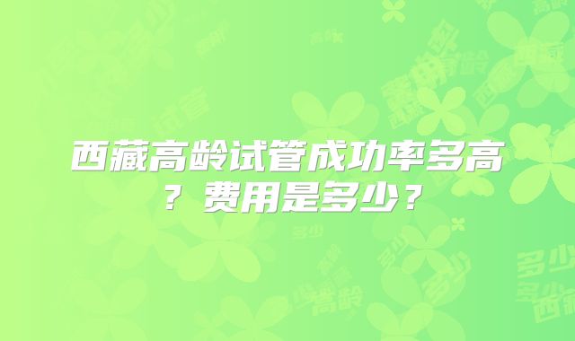 西藏高龄试管成功率多高?费用是多少?