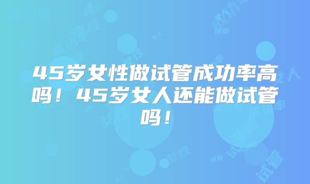 45岁女性做试管成功率高吗！45岁女人还能做试管吗！