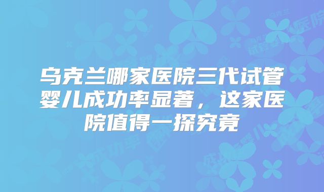 乌克兰哪家医院三代试管婴儿成功率显著，这家医院值得一探究竟
