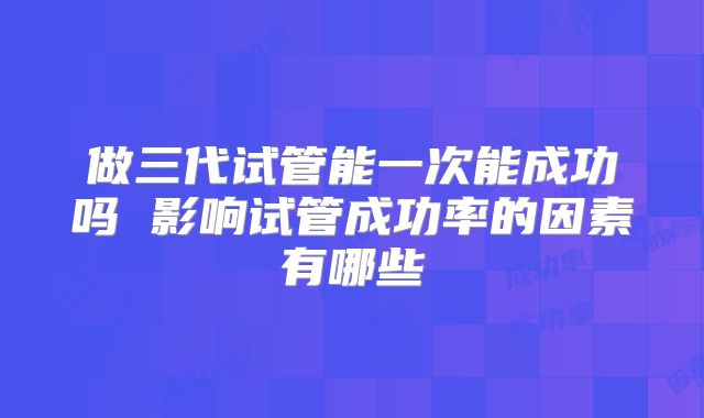 做三代试管能一次能成功吗 影响试管成功率的因素有哪些