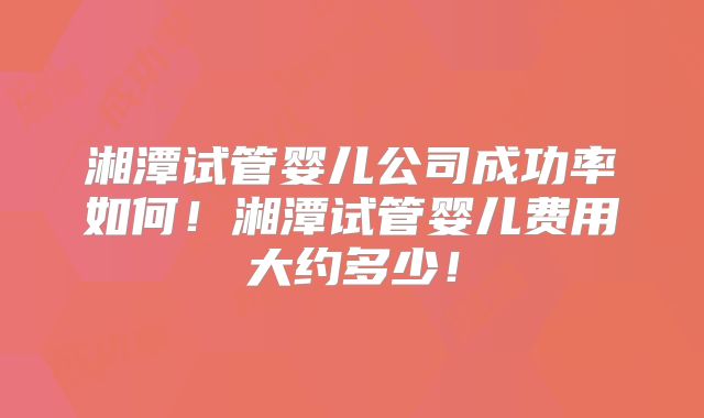 湘潭试管婴儿公司成功率如何!湘潭试管婴儿费用大约多少!