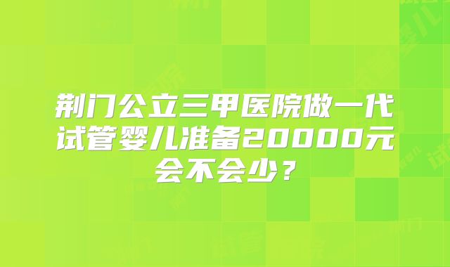 荆门公立三甲医院做一代试管婴儿准备20000元会不会少？