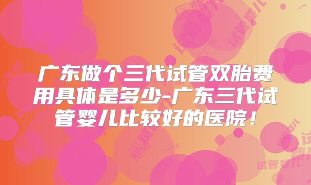 广东做个三代试管双胎费用具体是多少-广东三代试管婴儿比较好的医院！