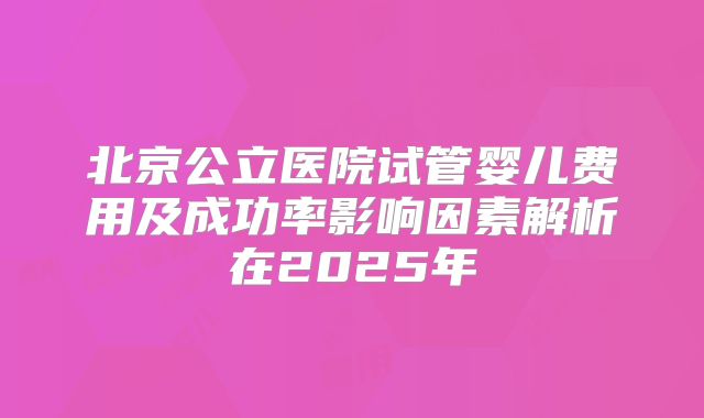 北京公立医院试管婴儿费用及成功率影响因素解析在2025年