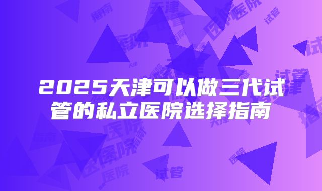2025天津可以做三代试管的私立医院选择指南