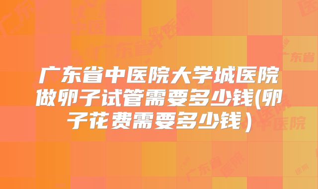 广东省中医院大学城医院做卵子试管需要多少钱(卵子花费需要多少钱)