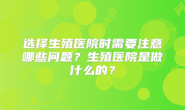 选择生殖医院时需要注意哪些问题?生殖医院是做什么的?