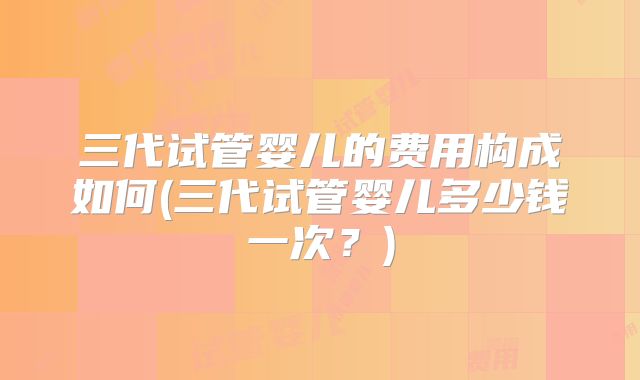 三代试管婴儿的费用构成如何(三代试管婴儿多少钱一次?)