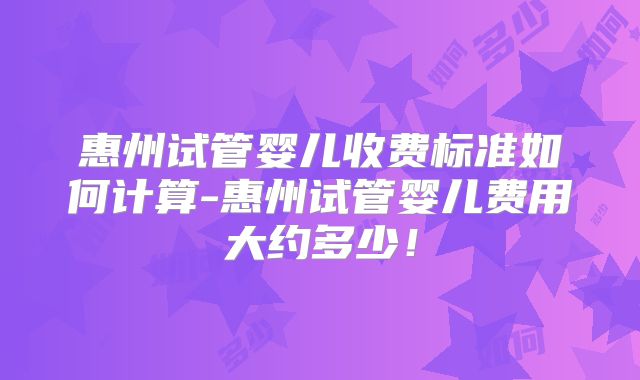 惠州试管婴儿收费标准如何计算-惠州试管婴儿费用大约多少！