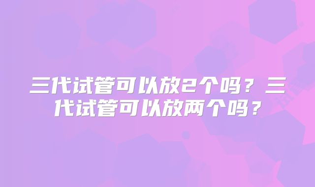 三代试管可以放2个吗？三代试管可以放两个吗？