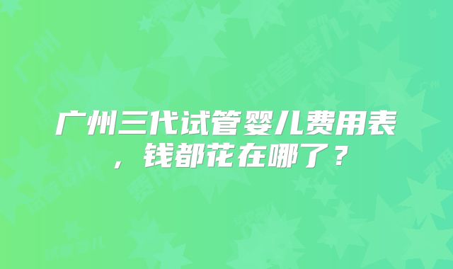 广州三代试管婴儿费用表，钱都花在哪了？