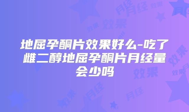 地屈孕酮片效果好么-吃了雌二醇地屈孕酮片月经量会少吗