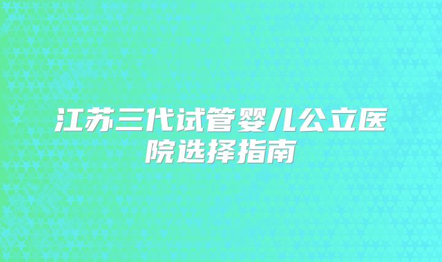 江苏三代试管婴儿公立医院选择指南