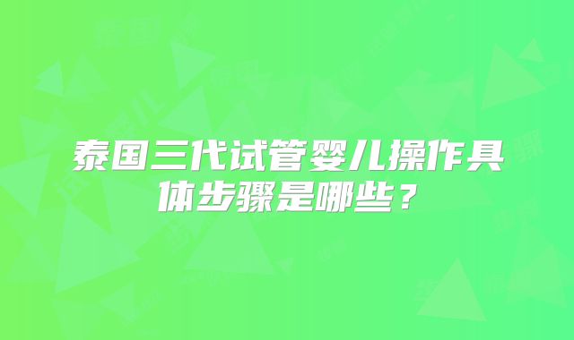 泰国三代试管婴儿操作具体步骤是哪些?