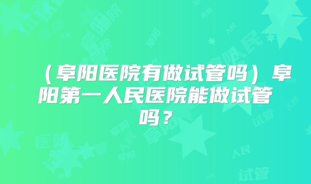 （阜阳医院有做试管吗）阜阳第一人民医院能做试管吗？