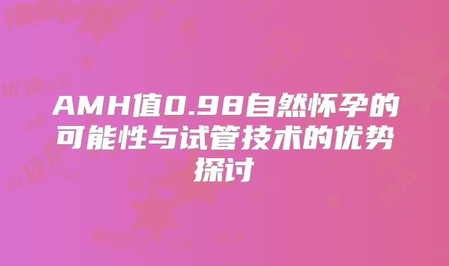 AMH值0.98自然怀孕的可能性与试管技术的优势探讨