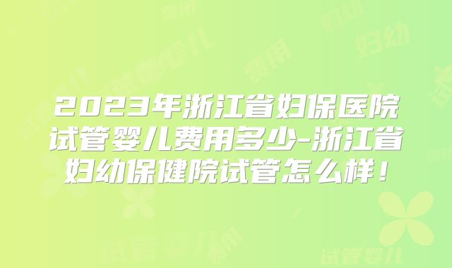 2023年浙江省妇保医院试管婴儿费用多少-浙江省妇幼保健院试管怎么样！