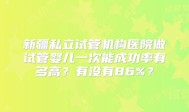 新疆私立试管机构医院做试管婴儿一次能成功率有多高？有没有86%？
