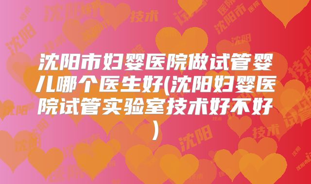 沈阳市妇婴医院做试管婴儿哪个医生好(沈阳妇婴医院试管实验室技术好不好)