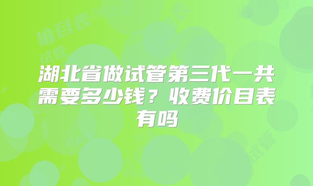 湖北省做试管第三代一共需要多少钱?收费价目表有吗