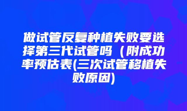 做试管反复种植失败要选择第三代试管吗（附成功率预估表(三次试管移植失败原因)
