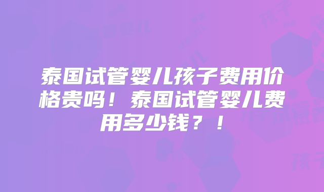 泰国试管婴儿孩子费用价格贵吗!泰国试管婴儿费用多少钱?!