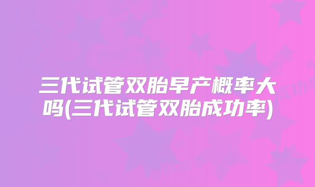 三代试管双胎早产概率大吗(三代试管双胎成功率)
