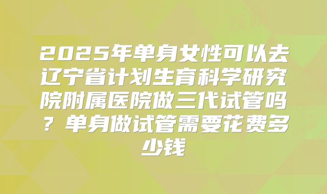 2025年单身女性可以去辽宁省计划生育科学研究院附属医院做三代试管吗？单身做试管需要花费多少钱
