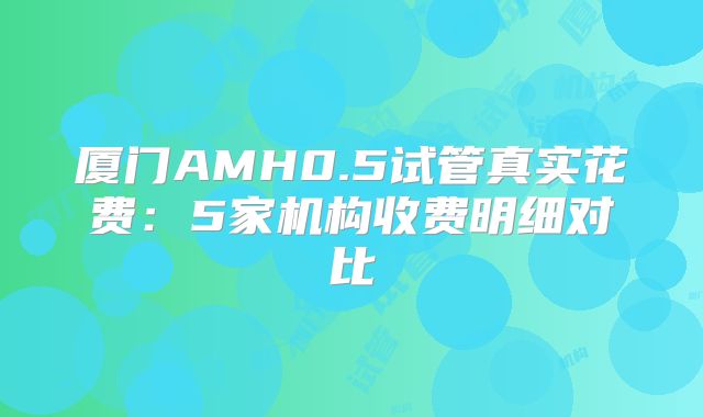 厦门AMH0.5试管真实花费:5家机构收费明细对比