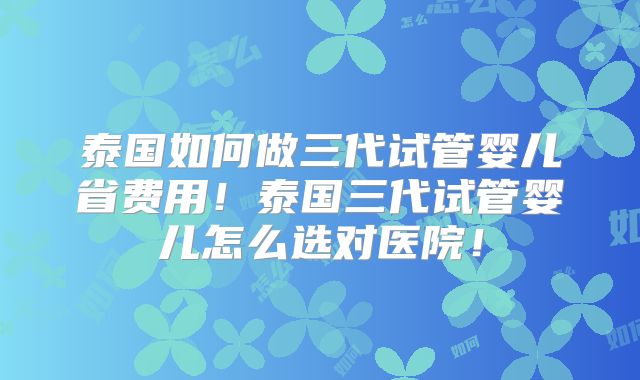 泰国如何做三代试管婴儿省费用！泰国三代试管婴儿怎么选对医院！
