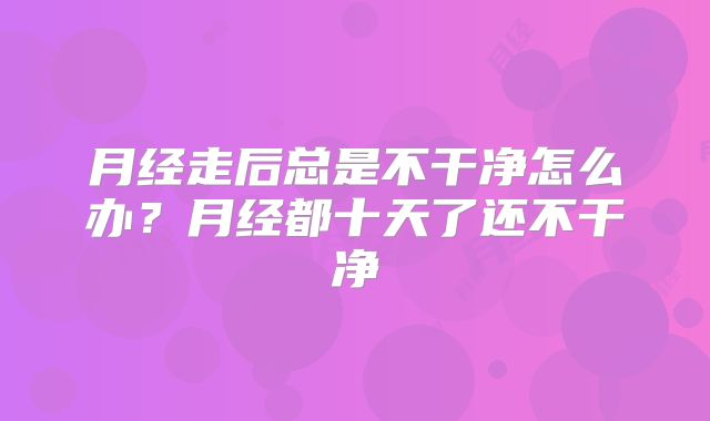 月经走后总是不干净怎么办?月经都十天了还不干净