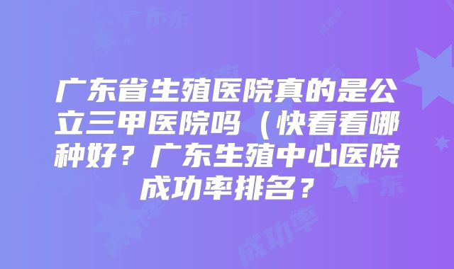 广东省生殖医院真的是公立三甲医院吗（快看看哪种好？广东生殖中心医院成功率排名？