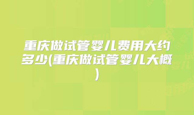 重庆做试管婴儿费用大约多少(重庆做试管婴儿大概)