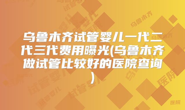 乌鲁木齐试管婴儿一代二代三代费用曝光(乌鲁木齐做试管比较好的医院查询)