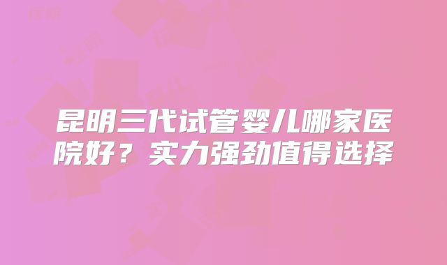 昆明三代试管婴儿哪家医院好？实力强劲值得选择
