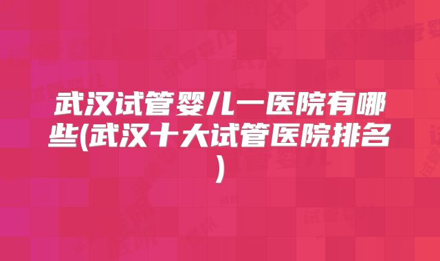 武汉试管婴儿一医院有哪些(武汉十大试管医院排名)
