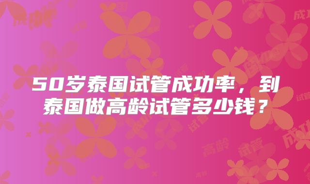 50岁泰国试管成功率，到泰国做高龄试管多少钱？