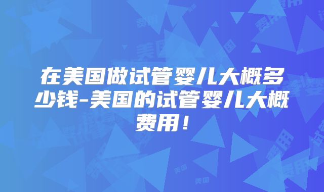 在美国做试管婴儿大概多少钱-美国的试管婴儿大概费用！