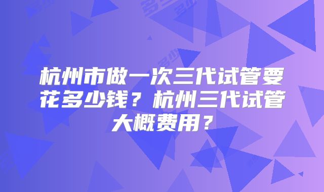 杭州市做一次三代试管要花多少钱?杭州三代试管大概费用?