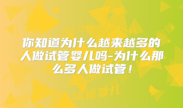 你知道为什么越来越多的人做试管婴儿吗-为什么那么多人做试管！